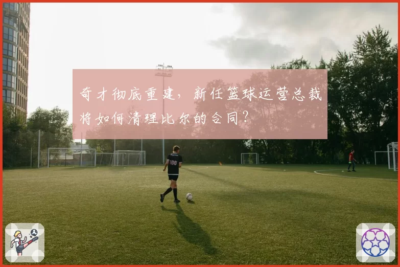 奇才彻底重建,新任篮球运营总裁将如何清理比尔的合同?