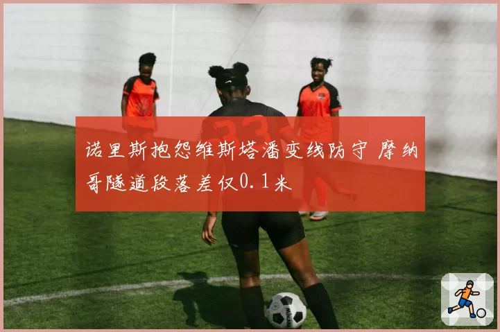 诺里斯抱怨维斯塔潘变线防守 摩纳哥隧道段落差仅0.1米