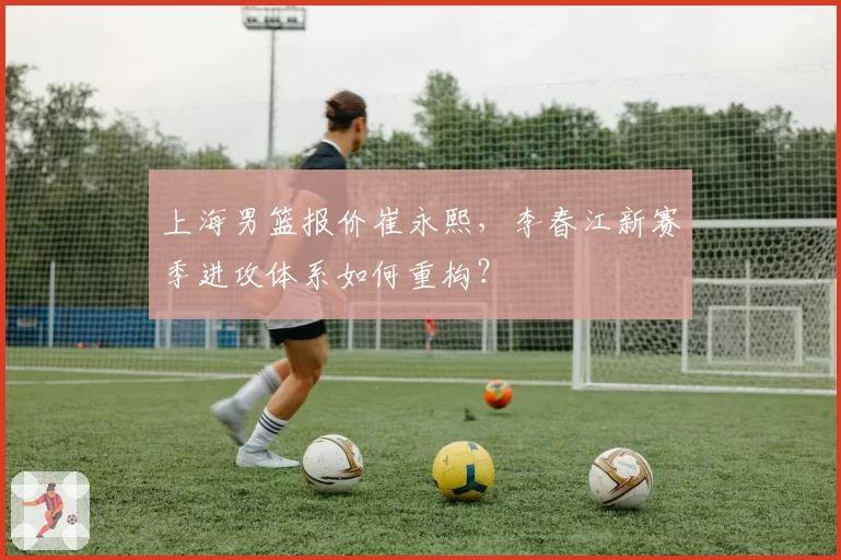 上海男篮报价崔永熙,李春江新赛季进攻体系如何重构?