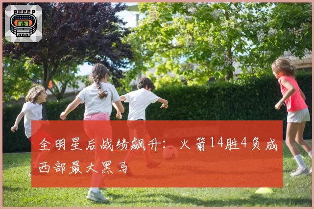 全明星后战绩飙升：火箭14胜4负成西部最大黑马