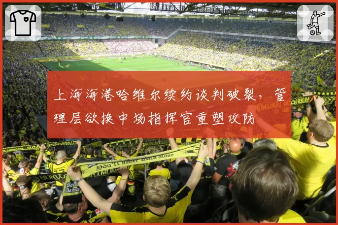上海海港哈维尔续约谈判破裂,管理层欲换中场指挥官重塑攻防