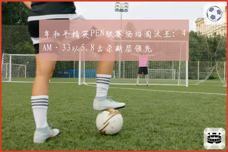 年和平精英PEN联赛场均淘汰王：4AM·33以5.8击杀断层领先