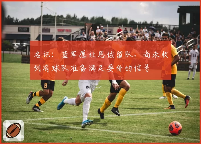 名记:蓝军愿让恩佐留队,尚未收到有球队准备满足要价的信号