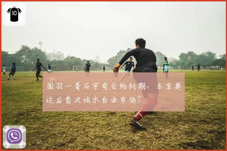 国羽一哥石宇奇合约到期，东京奥运后首次试水自由市场？