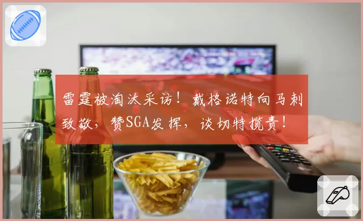 雷霆被淘汰采访!戴格诺特向马刺致敬,赞SGA发挥,谈切特揽责!