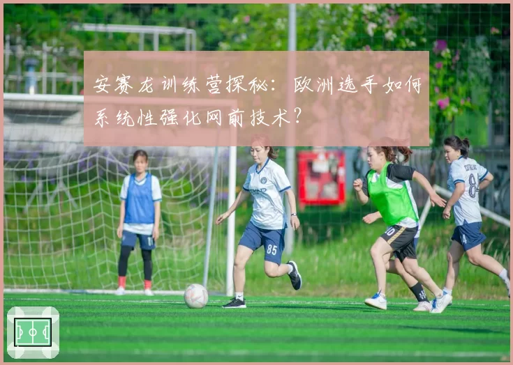 安赛龙训练营探秘：欧洲选手如何系统性强化网前技术？