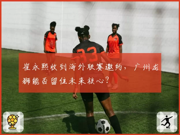 崔永熙收到海外联赛邀约,广州龙狮能否留住未来核心?