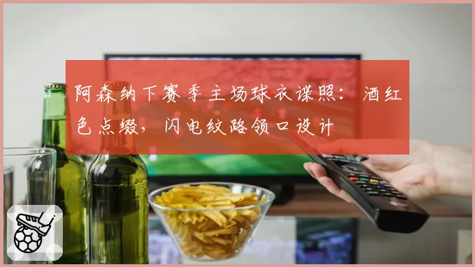 阿森纳下赛季主场球衣谍照：酒红色点缀，闪电纹路领口设计