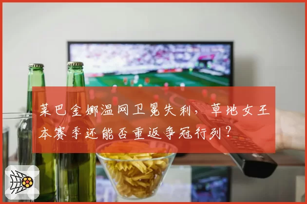 莱巴金娜温网卫冕失利,草地女王本赛季还能否重返争冠行列?