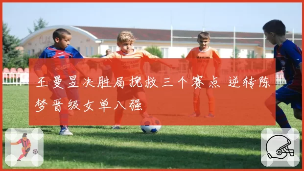 王曼昱决胜局挽救三个赛点 逆转陈梦晋级女单八强