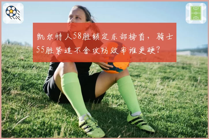 凯尔特人58胜锁定东部榜首，骑士55胜紧追不舍攻防效率谁更硬？