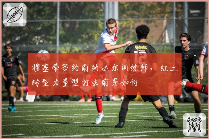 穆塞蒂签约前纳达尔训练师，红土转型力量型打法前景如何