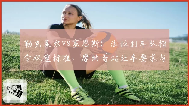勒克莱尔vs塞恩斯：法拉利车队指令双重标准，摩纳哥站让车要求与西班牙站完全相反