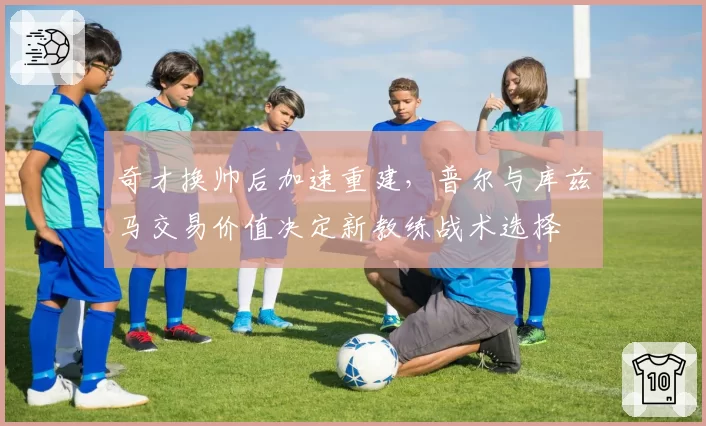 奇才换帅后加速重建,普尔与库兹马交易价值决定新教练战术选择