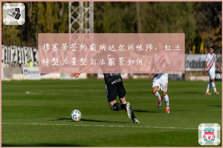 穆塞蒂签约前纳达尔训练师,红土转型力量型打法前景如何