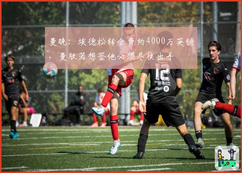 曼晚:埃德松转会费约4000万英镑,曼联若想签他必须尽快出手