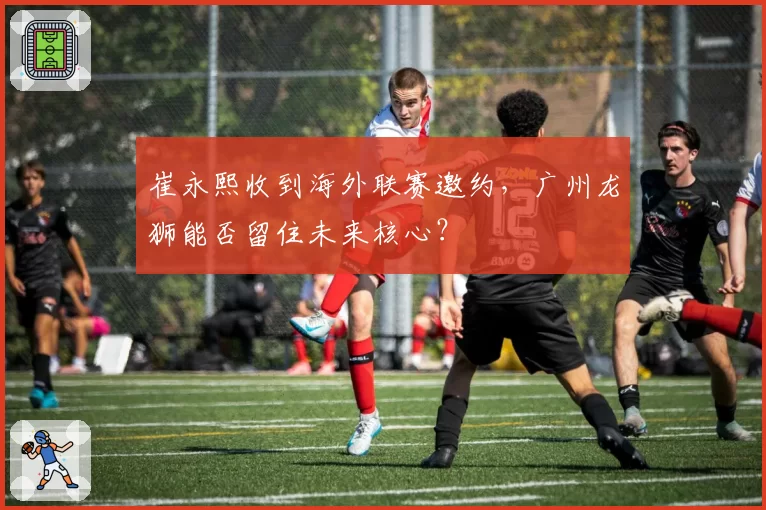 崔永熙收到海外联赛邀约,广州龙狮能否留住未来核心?