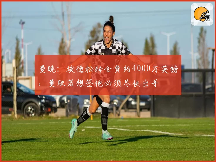 曼晚:埃德松转会费约4000万英镑,曼联若想签他必须尽快出手