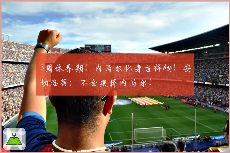 3周休养期！内马尔化身吉祥物！安切洛蒂：不会换掉内马尔！
