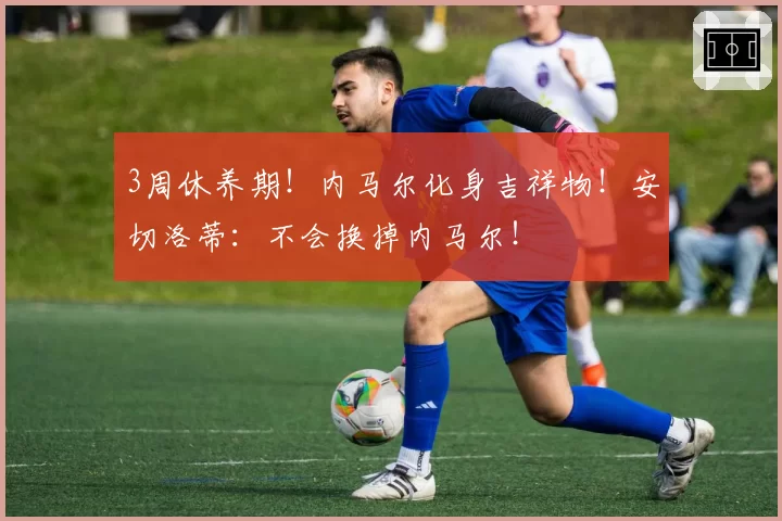 3周休养期！内马尔化身吉祥物！安切洛蒂：不会换掉内马尔！