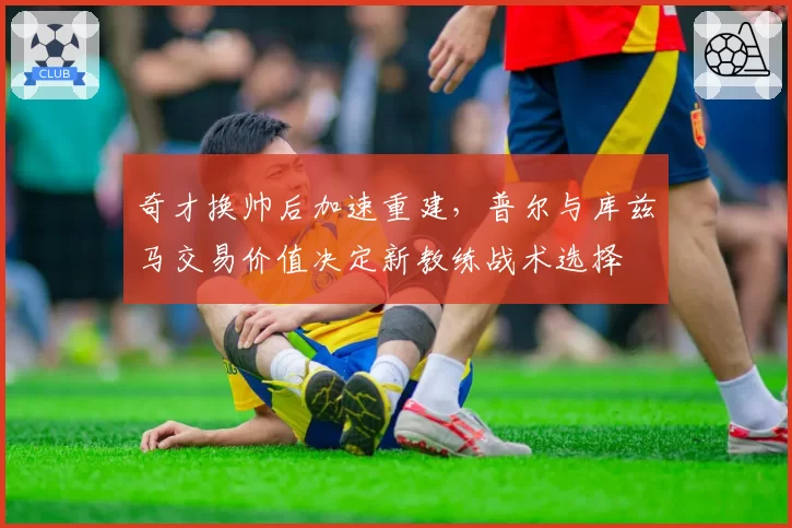 奇才换帅后加速重建,普尔与库兹马交易价值决定新教练战术选择