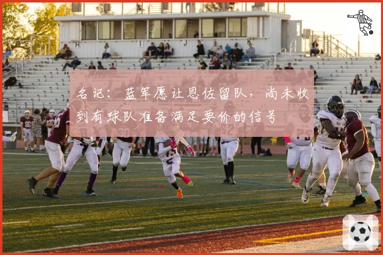名记:蓝军愿让恩佐留队,尚未收到有球队准备满足要价的信号