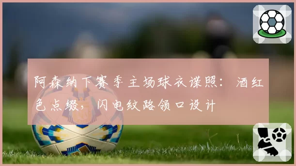 阿森纳下赛季主场球衣谍照：酒红色点缀，闪电纹路领口设计