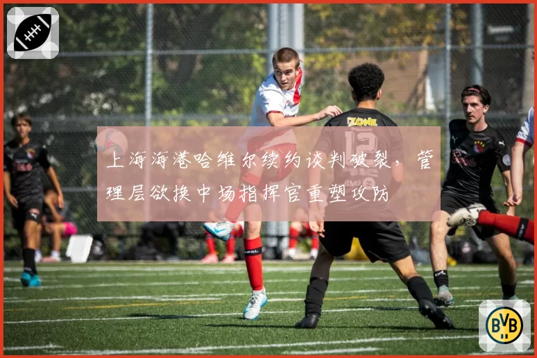 上海海港哈维尔续约谈判破裂，管理层欲换中场指挥官重塑攻防