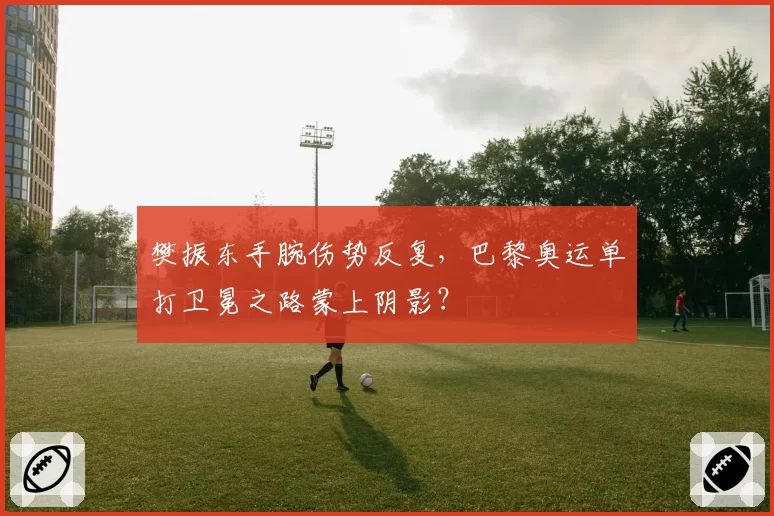 樊振东手腕伤势反复,巴黎奥运单打卫冕之路蒙上阴影?