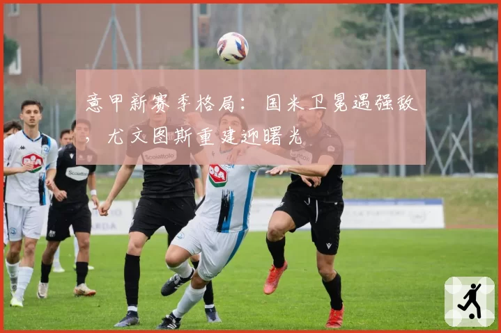 意甲新赛季格局:国米卫冕遇强敌,尤文图斯重建迎曙光
