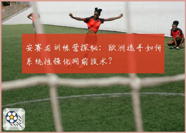 安赛龙训练营探秘:欧洲选手如何系统性强化网前技术?