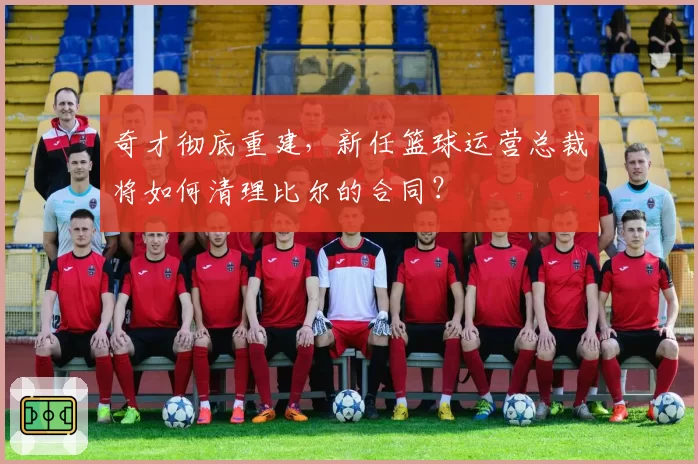奇才彻底重建,新任篮球运营总裁将如何清理比尔的合同?