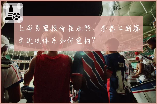 上海男篮报价崔永熙,李春江新赛季进攻体系如何重构?