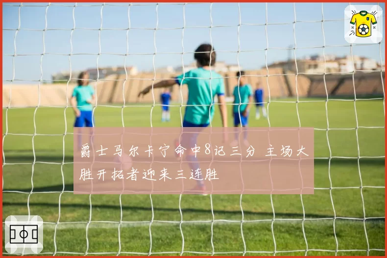 爵士马尔卡宁命中8记三分 主场大胜开拓者迎来三连胜
