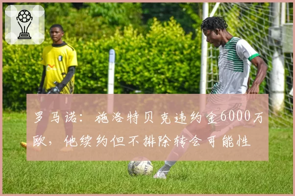 罗马诺：施洛特贝克违约金6000万欧，他续约但不排除转会可能性