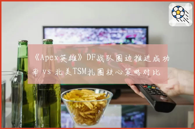 《Apex英雄》DF战队圈边推进成功率 vs 北美TSM扎圈核心策略对比