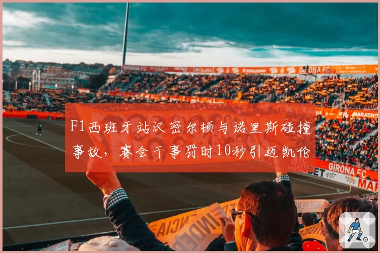 F1西班牙站汉密尔顿与诺里斯碰撞事故,赛会干事罚时10秒引迈凯伦上诉