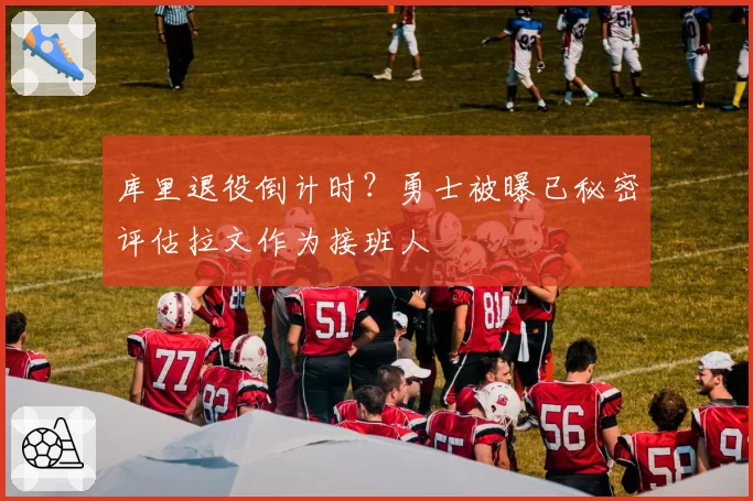 库里退役倒计时?勇士被曝已秘密评估拉文作为接班人
