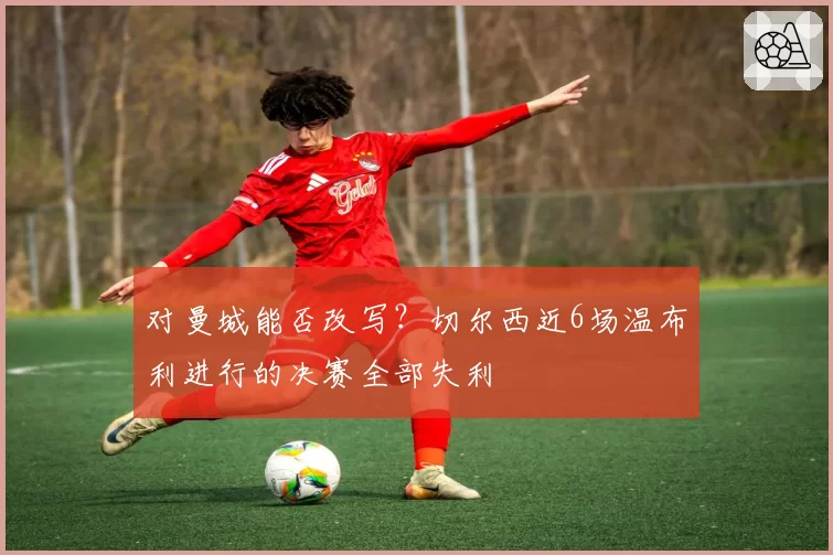 对曼城能否改写？切尔西近6场温布利进行的决赛全部失利