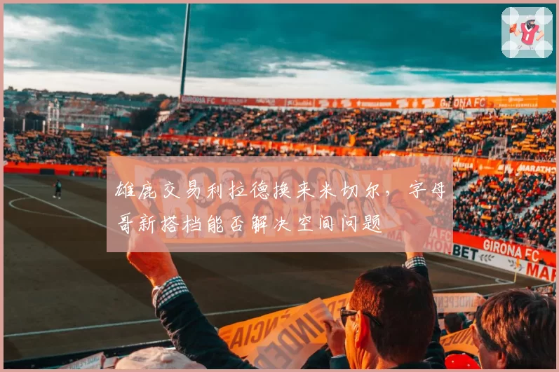 雄鹿交易利拉德换来米切尔,字母哥新搭档能否解决空间问题