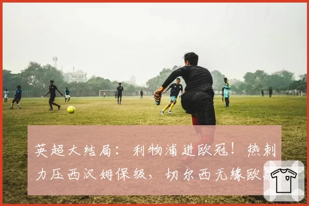 英超大结局：利物浦进欧冠！热刺力压西汉姆保级，切尔西无缘欧战