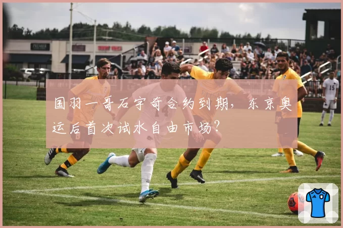 国羽一哥石宇奇合约到期，东京奥运后首次试水自由市场？