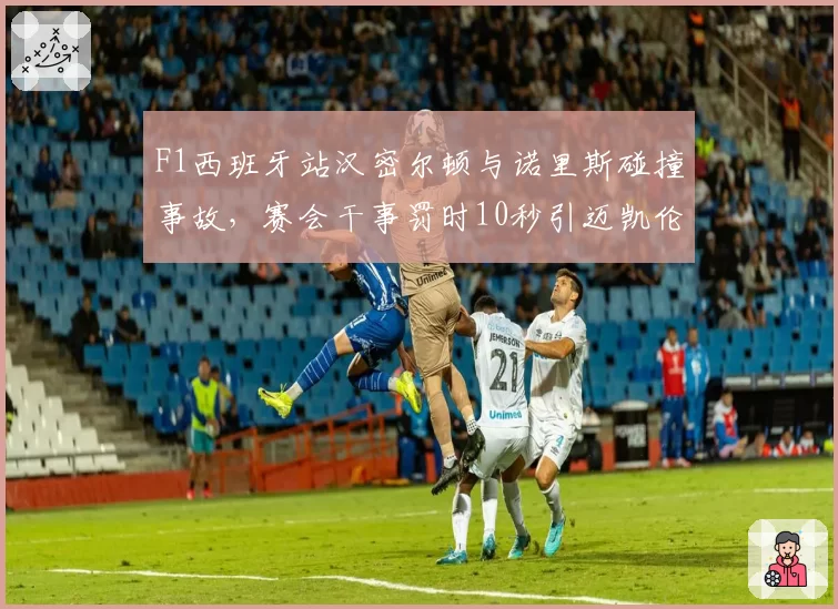 F1西班牙站汉密尔顿与诺里斯碰撞事故,赛会干事罚时10秒引迈凯伦上诉