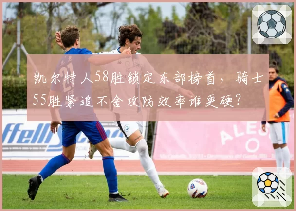 凯尔特人58胜锁定东部榜首，骑士55胜紧追不舍攻防效率谁更硬？