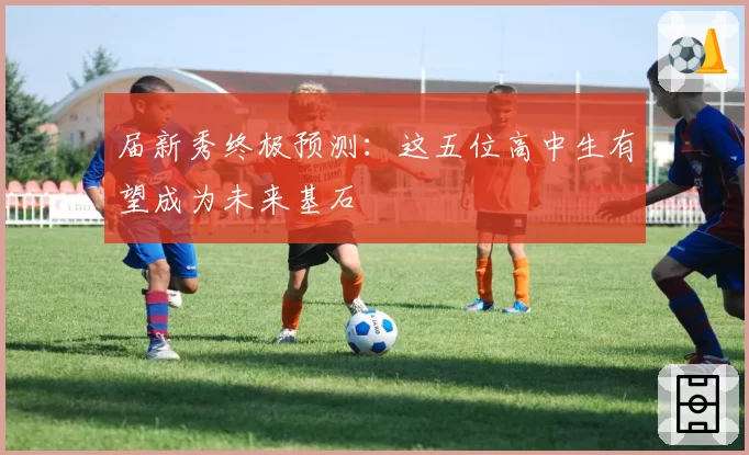 届新秀终极预测：这五位高中生有望成为未来基石