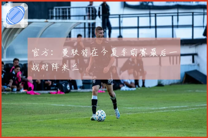 官方:曼联将在今夏季前赛最后一战对阵米兰
