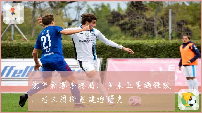 意甲新赛季格局:国米卫冕遇强敌,尤文图斯重建迎曙光
