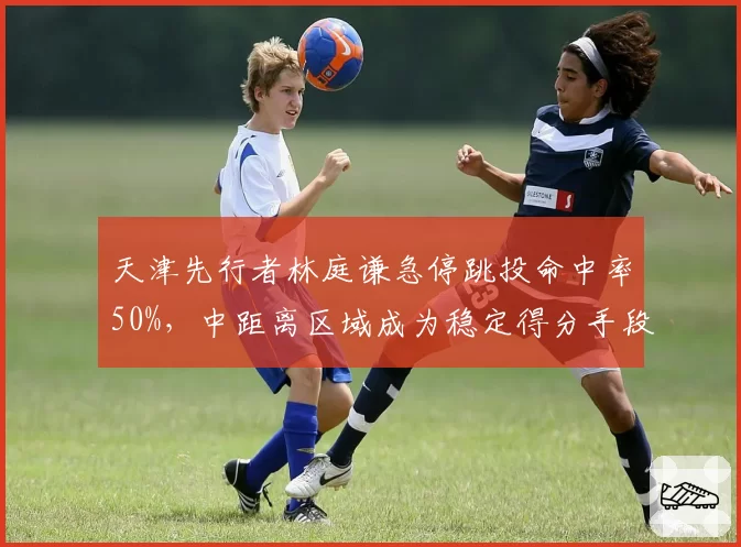 天津先行者林庭谦急停跳投命中率50%，中距离区域成为稳定得分手段