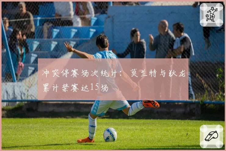 冲突停赛场次统计:莫兰特与狄龙累计禁赛达15场