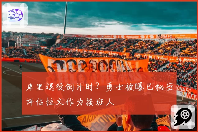 库里退役倒计时?勇士被曝已秘密评估拉文作为接班人